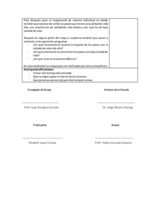 Para después sacar el mapamundi de manera individual en donde
tendránque colorearde verde lospaísesque tienenunacalidadde vida
alta, con amarillo los de calidad de vida medio y con rojo los de baja
calidad de vida.
Después en alguna parte del mapa o cuaderno tendrán que poner y
contestar a las siguientes preguntas:
- ¿En qué continente se localiza la mayoría de los países con la
calidad de vida más alta?
- ¿En qué continente se concentranlospaísesconbaja calidadde
vida?
- ¿En qué nivel se encuentra México?
Se intercambiaránlosmapaspara sercalificadosporotroscompañeros.
Anticipandodificultades:
- Tomar más tiempodel estimado
- Qué no logre captar el interésde losalumnos
- Que personasajenasal grupointerrumpanlaclase
Encargado de Grupo Directorde la Escuela
__________________________ ___________________________
Profr. Isaac RodríguezEstrada Dir. Ángel Álvarez Astorga
Practicante Asesor
_____________________________ ___________________________
Elizabeth López Estrada Profr. Felipe CoronadoVázquez
 