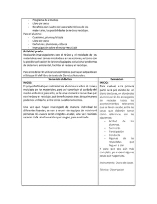 - Programa de estudios
- Librode texto
- Rotafolioconcuadrode lascaracterísticas de los
materiales,lasposibilidadesde reúsoyreciclaje.
Para el alumno:
- Cuaderno,plumay/olápiz
- Librode texto
- Cartulinas, plumones,colores
- Investigaciónsobre el reúsoyreciclaje
Actividad previa:
Realizarán investigaciones con el reúso y el reciclado de los
materialesycontemasvinculadosaestasacciones,asícomocon
la posible aplicaciónde latecnologíapara solucionarproblemas
de deterioro ambiental, facilitar el reúso y el reciclaje.
Paraestodeberánutilizarconocimientosquehayanadquiridoen
el bloque III del libro de texto de Ciencias Naturales.
Secuencia didáctica Evaluación
INICIO:
El proyecto final que realizarán los alumnos es sobre el reúso y
reciclado de los materiales, para así contribuir al cuidado del
medio ambiente; para ello, se les cuestionará si recuerdan qué
esel reúsoy el reciclaje,qué beneficiosnostrae,de qué manera
podemos utilizarlo, entre otros cuestionamientos.
Una vez que hayan investigado de manera individual de
diferentes fuentes, se van a reunir en equipos de máximo 4
personas los cuales serán elegidos al azar, una vez reunidos
sacarán toda la información que tengan, para analizarla.
INICIO:
Para evaluar esta primera
parte será por medio de un
diario de clases, en dondedos
alumnosserán los encargados
de redactar todos los
acontecimientos relevantes
que se lleven a cabo, entre las
cosas que deberán tomar
como referencia son las
siguientes:
- Actitud de los
alumnos.
- Su interés
- Participación
- Conducta
- Algunas de las
respuestas que
lleguen a dar
Y para que sea aún más
completo, yo anexaré algunas
cosas que hagan falta.
Instrumento: Diario de clases
Técnica: Observación
 