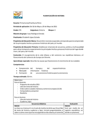 PLANIFICACIÓN DE HISTORIA
Escuela: PrimariaJosefinaOsunaPérez
Periodode aplicación:Del 18 de Mayo a 29 de Mayo de 2015
Grado: 6°B Asignatura: Historia Bloque: V
Maestro de grupo: Isaac RodríguezEstrada
Practicante: Elizabeth López Estrada
Propósitosde Educación Básica: Desarrollennocionesespacialesytemporalesparalacomprensión
de los principales hechos y procesos históricos del país y el mundo.
Propósitos de Educación Primaria: Establezcan relacionesde secuencia,cambio y multicausalidad
para ubicar temporal y espacialmente losprincipaleshechosyprocesoshistóricosdel lugardonde
viven, del país y del mundo.
Contenido: El resurgimiento de la vida Urbana y del comercio: Las repúblicas italianas y el
florecimiento del comercio de Europa con Oriente.
Aprendizaje esperado: Describe las causas que favorecieron el crecimiento de las ciudades
Competencias:
 Comprensión del tiempoy del espaciohistóricos
 Manejode información histórica
 Formación de una conciencia histórica para la convivencia
Tiempo estimado: 50 min.
Materiales:
Para el docente:
- Programa de estudios2011
- Librode textode historia
- Videosobre ciudadesitalianasycomercioeuropeo(12:23)
- Computadoray proyector
- Rotafolio
Para el alumno:
- Librode textode historia
- Cuaderno,lápiz
Secuencia didáctica Evaluación
INICIO:
La clase va a transcurrir enel aula de mediostendránque llevarlibro
de texto de historia, cuaderno y lápiz. Iniciaré preguntándoles, si
sabenocómo creenque fue resurgiendolavidaurbanayel comercio
INICIO:
Será por medio de un
registro anecdótico, en
donde se plasmará;
 