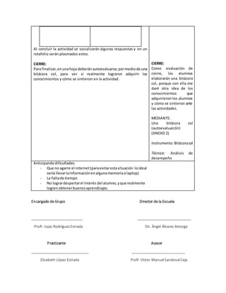 Al concluir la actividad se socializarán algunas respuestas y en un
rotafolio serán plasmados estos.
CIERRE:
Para finalizar,enunahoja deberánautoevaluarse,pormediode una
bitácora col, para ver si realmente lograron adquirir los
conocimientos y cómo se sintieron en la actividad.
CIERRE:
Como evaluación de
cierre, los alumnos
elaborarán una bitácora
col, porque con ella me
daré otra idea de los
conocimientos que
adquirieron los alumnos
y cómo se sintieron ante
las actividades.
MEDIANTE:
Una bitácora col
(autoevaluación)
(ANEXO 2)
Instrumento:Bitácoracol
Técnica: Análisis de
desempeño
Anticipandodificultades:
- Que no agarre el internet(paraevitarestasituación loideal
sería llevarlainformaciónenalgunamemoriaolaptop)
- La faltade tiempo
- No logrardespertarel interés del alumno,yque realmente
logrenobtenerbuenosaprendizajes.
Encargado de Grupo Director de la Escuela
__________________________ ___________________________
Profr. Isaac RodríguezEstrada Dir. Ángel Álvarez Astorga
Practicante Asesor
_____________________________ ___________________________
Elizabeth López Estrada Profr. Victor ManuelSandovalCeja
 
