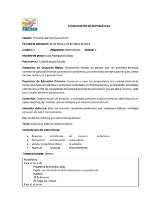 PLANIFICACIÓN DE MATEMÁTICAS
Escuela: PrimariaJosefinaOsunaPérez
Periodode aplicación:18 de Mayo a 29 de Mayo de 2014
Grado: 6°B Asignatura: Matemáticas Bloque:V
Maestro de grupo: Isaac RodríguezEstrada
Practicante: ElizabethLópezEstrada
Propósitos de Educación Básica: Desarrollen formas de pensar que les permitan formular
conjeturasyprocedimientospararesolverproblemas,asícomoelaborarexplicacionesparaciertos
hechos numéricos o geométricos.
Propósitos de Educación Primaria: Conozcan y usen las propiedades del sistema decimal de
numeraciónpara interpretarocomunicar cantidadesendistintasformas.Expliquenlassimilitudes
ydiferenciasentre laspropiedadesdel sistemadecimal denumeraciónylasde otrossistemas,tanto
posicionales como no posicionales.
Contenido: Determinación de divisores o múltiplos comunes a varios números. Identificación,en
casos sencillos, del mínimo común múltiplo y el máximo común divisor.
Intención didáctica: Que los alumnos resuelvan problemas que impliquen obtener múltiplos
comunes de dos o más números.
Eje: Sentidonuméricoypensamientoalgrebraico
Tema: NúmerosySistemade Numeración
Competenciasde matemáticas:
 Resolver problemas de manera autónoma
 Comunicar información matemática
 Validarprocedimientosy resultados
 Manejar técnicas eficientemente
Tiempoestimado: 60 min.
Materiales:
Para el docente:
- Programa de estudios2011
- Cajitacon losnombresde losalumnosenunpedazode
madera
- 21 Exámenes
- 21 hojasde trabajo
Para el alumno:
 