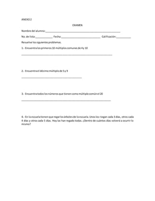 ANEXO2
EXAMEN
Nombre del alumno:_______________________________________________________
No.de lista:_____________ Fecha:_____________________________ Calificación:___________
Resuelve lossiguientesproblemas.
1.- Encuentralosprimeros10 múltiploscomunesde 4y 10
__________________________________________________________________
2.- Encuentrael décimomúltiplode 5y 9
____________________________________________
3.- Encuentratodoslosnúmerosque tienencomomúltiplocomúnel 20
_________________________________________________________________
4.- En la escuelatienenque regarlosárbolesde la escuela.Unoslos riegan cada 3 días, otros cada
4 días y otros cada 5 días. Hoy las han regado todas. ¿Dentro de cuántos días volverá a ocurrir lo
mismo?
 