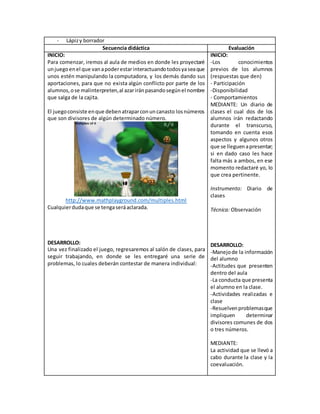 - Lápizy borrador
Secuencia didáctica Evaluación
INICIO:
Para comenzar, iremos al aula de medios en donde les proyectaré
unjuegoenel que vanapoderestarinteractuandotodosyaseaque
unos estén manipulando la computadora, y los demás dando sus
aportaciones, para que no exista algún conflicto por parte de los
alumnos,ose malinterpreten,al azariránpasandosegúnel nombre
que salga de la cajita.
El juegoconsiste enque debenatraparconuncanasto losnúmeros
que son divisores de algún determinado número.
http://www.mathplayground.com/multiples.html
Cualquierdudaque se tengaseráaclarada.
DESARROLLO:
Una vez finalizado el juego, regresaremos al salón de clases, para
seguir trabajando, en donde se les entregaré una serie de
problemas, lo cuales deberán contestar de manera individual:
INICIO:
-Los conocimientos
previos de los alumnos
(respuestas que den)
- Participación
-Disponibilidad
- Comportamientos
MEDIANTE: Un diario de
clases el cual dos de los
alumnos irán redactando
durante el transcurso,
tomando en cuenta esos
aspectos y algunos otros
que se lleguenapresentar;
si en dado caso les hace
falta más a ambos, en ese
momento redactaré yo, lo
que crea pertinente.
Instrumento: Diario de
clases
Técnica: Observación
DESARROLLO:
-Manejode la información
del alumno
-Actitudes que presenten
dentro del aula
-La conducta que presenta
el alumno en la clase.
-Actividades realizadas e
clase
-Resuelvenproblemasque
impliquen determinar
divisores comunes de dos
o tres números.
MEDIANTE:
La actividad que se llevó a
cabo durante la clase y la
coevaluación.
 