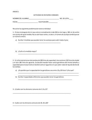 ANEXO1
ACTIVIDAD DE DIVISORES COMUNES
NOMBRE DEL ALUMNO:_____________________________________ NO. DE LISTA:_____
FECHA:_________________________ CALIFICACIÓN:___________
Resuelve lossiguientesproblemasde maneraindividual
1.- El piso rectangular de mi casa está en remodelación mide 450 cm de largo y 360 cm de ancho
con azulejode igual medida.Nose vale hacercortes, esdecir,el númerode azulejostendráque ser
un número entero.
a) Escribe 3 medidas que puedan tener los azulejos para cubrir todo el piso
____________________________________________________
b) ¿Cuál es la medida mayor?
______________________________________________________
2.- En laferreteríatienendostambosde 200 litrosde capacidad.Unocontiene 150 litrosde alcohol
y el otro 180 litros de aguarrás. Se decidió mandar hacer varios garrafones del mismo tamaño y
capacidad para envasar tanto el alcohol como el aguarrás sin que sobre nada de líquidodentrode
los tambos.
a) ¿Es posible que la capacidad de los garrafones sea entre 10 y 20 litros? ¿Por qué?
__________________________________________________________________________
__________________________________________________________________________
b) Escribe 3 capacidades diferentes que pueden tener los garrafones
__________________________________________________________________
3.- ¿Cuáles son los divisores comunes de 3, 9 y 12?
_______________________________________________________________________
4.- Cuáles son los divisores comunes de 20, 32 y 60?
______________________________________________________________________
 