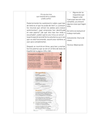 ¡Yo soy esa rosa
que necesita de tu cuidado
y bello cariño!
Posteriormente los cuestionaré si saben ¿qué tipo
de texto es el que les acabo de leer?, si ¿conocen
los recursos que utilizan los poetas para evocar
sentimientos?, ¿qué emociones han identificado
en este poema? ¿de qué otro tipo han leído o
escuchado?, ¿saben qué es una rima y un verso?...
la participaciónserá de forma voluntaria y ya si veo
que no está funcionando, sacaré unos nombres al
azar para complementar.
Después se reunirán en binas, para leer y analizar
los tres poemas que se ven en el libro de texto de
Español de la página 159 y 160…
- Algunas de las
respuestas que
lleguen a dar
Y para que sea aún más
completo, yo anexaré
algunas cosas que hagan
falta.
Así como se evaluará el
trabajo realizado.
Instrumento: Diario de
clases.
Técnica: Observación
 