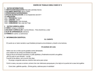 DISEÑO DE TRABAJO SIMULTANEO N° 8

1. DATOS INFORMATIVOS:
1.1 INSTITUCIÓN EDUCATIVA: Escuela Leónidas García
1.2 ALUMNO/ MAESTRO: Byron Castro
1.3 PROFESOR/A SUPERVISOR/A:
1.4 FECHA DE REALIACIÓN: 22 de Septiembre del 2011
1.5 UBICACIÓN:
1.5.1 PROVINCIA: Carchi
1.5.2 CANTÓN: Tulcán
1.5.3 PARROQUIA: Julio Andrade
1.5.4 COMUNIDAD: San José del Troje

2 DATOS CURRICULARES:
2.1 AREA: Lengua y Literatura
2.2 BLOQUE CURRICULAR: Cuentos Breves – Para divertirnos y volar
2.3 EJE DE APRENDIZAJE:Literatura
2.4 TEMAS:El cuento, La adivinanza

3 INFORMACIÓN CIENTÍFICA:
                                                                 EL CUENTO

   El cuento es un texto narrativo cuya finalidad principal es de entretener y divertir a los lectores.

                                                            El estofado del Lobo

   Había una vez un lobo que le gustaba comer demasiado.
   Una mañana le dio antojo de estofado de pollo
   Pasó el día en el bosque buscando un pollo apetitoso y finalmente encontró una gallina
   ¡Ah! Es justo lo que necesito – se dijo
   Cuando la iba atacar, se le ocurrió otra idea:
   - Si pongo a engordar esta ave, tendría más carne para comer.

   Corrió a casa y se puso a cocinar; primero hizo cien deliciosos panqueques y los dejó en la puerta de la casa de la gallina

   -   Como bien, gallinita querida.- ¡Ponte gorda y sabrosa para mi estofado!
 