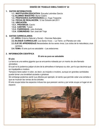 DISEÑO DE TRABAJO SIMULTANEO N° 22

1. DATOS INFORMATIVOS:
     1.1. INSTITUCIÓN EDUCATIVA: Escuela Leónidas García
     1.2. ALUMNO/ MAESTRO: Byron Castro
     1.3. PROFESOR/A SUPERVISOR/A:Lic. Hugo Toapanta
     1.4. FECHA DE REALIACIÓN: 12 de Octubre del 2011
     1.5. UBICACIÓN:
     1.5.1. PROVINCIA: Carchi
     1.5.2. CANTÓN: Tulcán
     1.5.3. PARROQUIA: Julio Andrade
     1.5.4. COMUNIDAD: San José del Troje

2. DATOS CURRICULARES:
     2.1. AREA: Entorno Natural y Social – Ciencias Naturales
     2.2. BLOQUE CURRICULAR: Los Seres Vivos – La Tierra un Planeta con vida
     2.3. EJE DE APRENDIZAJE:Necesidades de los seres vivos; Los ciclos de la naturaleza y sus
          cambios
     2.4. TEMA: El aire puro es saludable – Las estaciones

3. INFORMACIÓN CIENTÍFICA
                                    El aire es puro es saludable
   El aire
   La tierra es una esfera gigante que se encuentra rodeada por un manto de aire llamado
   atmósfera
   El cual no lo podemos palpar al aire de la atmosfera ni tampoco su olor, por lo que decimos que
   es impalpable e inodoro
   Tampoco tiene sabor ni color, es decir, es insípido e incoloro, aunque en grandes cantidades
   puede tomar una tonalidad azulada o grisácea
   Sin embargo podemos sentir sus efectos por ejemplo: el viento que permite volar una cometa o
   que se muevan las ramas de los árboles
   El aire ocupa todos los espacios incluso los que parecen vacíos y por ende ocupa un lugar en el
   espacio
 