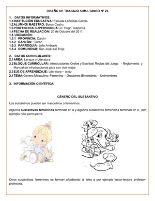 DISEÑO DE TRABAJO SIMULTANEO N° 26

1. DATOS INFORMATIVOS:
1.1 INSTITUCIÓN EDUCATIVA: Escuela Leónidas García
1.2 ALUMNO/ MAESTRO: Byron Castro
1.3 PROFESOR/A SUPERVISOR/A:Lic. Hugo Toapanta
1.4 FECHA DE REALIACIÓN: 20 de Octubre del 2011
1.5 UBICACIÓN:
1.5.1 PROVINCIA: Carchi
1.5.2 CANTÓN: Tulcán
1.5.3 PARROQUIA: Julio Andrade
1.5.4 COMUNIDAD: San José del Troje

2. DATOS CURRICULARES:
2.1 AREA: Lengua y Literatura
2.2 BLOQUE CURRICULAR: Introducciones Orales y Escritas/ Reglas del Juego - Reglamento y
    Manual de introducciones para con vivir mejor
2.3 EJE DE APRENDIZAJE: Literatura – texto
2.4 TEMA:Genero Masculino; Femenino – Oraciones Bimembres – Unimembres

3. INFORMACIÓN CIENTÍFICA:



                                 GÉNERO DEL SUSTANTIVO

Los sustantivos pueden ser masculinos o femeninos.

Algunos sustantivos femeninos terminan en a y algunos sustantivos femeninos terminan en a, por
ejemplo niña perro-perra.




Otros sustantivos femeninos se forman añadiendo la letra a por ejemplo lector-lectora profesor-
profesora.
 
