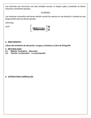 Las oraciones que comunican una idea completa aunque no tengan sujeto y predicado se llaman
oraciones unimembres ejemplo:

                                          ¡CUIDADO¡

Las oraciones unimembre solo tienen sentido cuando las usamos en una situación o contexto en que
tenga sentido para los demás ejemplo:

¡Hermosa¡

¡Auh!




4. BIBLIOGRAFÍA:
Libros del ministerio de educación: Lengua y Literatura y Libro de Ortografía
5. METODOLOGÍA:
5.1. Método: Gramático - Discusión
5.2. Técnica: La discusión - La conversación




6. ESTRUCTURA CURRICULAR:
 