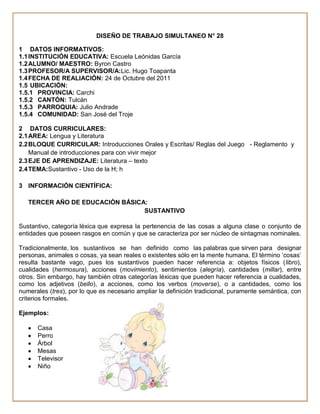 DISEÑO DE TRABAJO SIMULTANEO N° 28

1 DATOS INFORMATIVOS:
1.1 INSTITUCIÓN EDUCATIVA: Escuela Leónidas García
1.2 ALUMNO/ MAESTRO: Byron Castro
1.3 PROFESOR/A SUPERVISOR/A:Lic. Hugo Toapanta
1.4 FECHA DE REALIACIÓN: 24 de Octubre del 2011
1.5 UBICACIÓN:
1.5.1 PROVINCIA: Carchi
1.5.2 CANTÓN: Tulcán
1.5.3 PARROQUIA: Julio Andrade
1.5.4 COMUNIDAD: San José del Troje

2 DATOS CURRICULARES:
2.1 AREA: Lengua y Literatura
2.2 BLOQUE CURRICULAR: Introducciones Orales y Escritas/ Reglas del Juego - Reglamento y
    Manual de introducciones para con vivir mejor
2.3 EJE DE APRENDIZAJE: Literatura – texto
2.4 TEMA:Sustantivo - Uso de la H; h

3 INFORMACIÓN CIENTÍFICA:

   TERCER AÑO DE EDUCACIÓN BÁSICA:
                                 SUSTANTIVO

Sustantivo, categoría léxica que expresa la pertenencia de las cosas a alguna clase o conjunto de
entidades que poseen rasgos en común y que se caracteriza por ser núcleo de sintagmas nominales.

Tradicionalmente, los sustantivos se han definido como las palabras que sirven para designar
personas, animales o cosas, ya sean reales o existentes sólo en la mente humana. El término „cosas‟
resulta bastante vago, pues los sustantivos pueden hacer referencia a: objetos físicos (libro),
cualidades (hermosura), acciones (movimiento), sentimientos (alegría), cantidades (millar), entre
otros. Sin embargo, hay también otras categorías léxicas que pueden hacer referencia a cualidades,
como los adjetivos (bello), a acciones, como los verbos (moverse), o a cantidades, como los
numerales (tres), por lo que es necesario ampliar la definición tradicional, puramente semántica, con
criterios formales.

Ejemplos:

      Casa
      Perro
      Árbol
      Mesas
      Televisor
      Niño
 