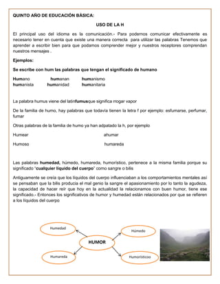 QUINTO AÑO DE EDUCACIÓN BÁSICA:

                                          USO DE LA H

El principal uso del idioma es la comunicación.- Para podernos comunicar efectivamente es
necesario tener en cuenta que existe una manera correcta para utilizar las palabras Tenemos que
aprender a escribir bien para que podamos comprender mejor y nuestros receptores comprendan
nuestros mensajes .

Ejemplos:

Se escribe con hum las palabras que tengan el significado de humano

Humano            humanan          humanismo
humanista        humanidad         humanitaria


La palabra humus viene del latinfumusque significa rrogar vapor

De la familia de humo, hay palabras que todavía tienen la letra f por ejemplo: esfumarse, perfumar,
fumar

Otras palabras de la familia de humo ya han adpatado la h, por ejemplo

Humear                                        ahumar

Humoso                                        humareda



Las palabras humedad, húmedo, humareda, humorístico, pertenece a la misma familia porque su
significado “cualquier líquido del cuerpo” como sangre o bilis

Antiguamente se creía que los líquidos del cuerpo influenciaban a los comportamientos mentales así
se pensaban que la bilis producia el mal genio la sangre el apasionamiento por lo tanto la agudeza,
la capacidad de hacer reír que hoy en la actualidad la relacionamos con buen humor, tiene ese
significado.- Entonces los significativos de humor y humedad están relacionados por que se refieren
a los líquidos del cuerpo




                  Humedad
                                                            Húmedo

                                      HUMOR

                   Humareda                                Humorísticoo
 