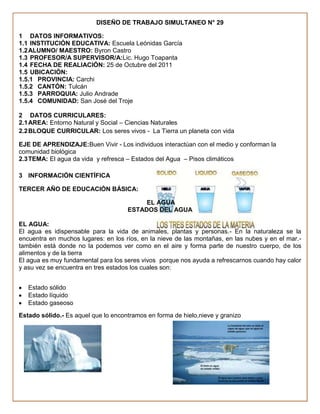 DISEÑO DE TRABAJO SIMULTANEO N° 29

1 DATOS INFORMATIVOS:
1.1 INSTITUCIÓN EDUCATIVA: Escuela Leónidas García
1.2 ALUMNO/ MAESTRO: Byron Castro
1.3 PROFESOR/A SUPERVISOR/A:Lic. Hugo Toapanta
1.4 FECHA DE REALIACIÓN: 25 de Octubre del 2011
1.5 UBICACIÓN:
1.5.1 PROVINCIA: Carchi
1.5.2 CANTÓN: Tulcán
1.5.3 PARROQUIA: Julio Andrade
1.5.4 COMUNIDAD: San José del Troje

2 DATOS CURRICULARES:
2.1 AREA: Entorno Natural y Social – Ciencias Naturales
2.2 BLOQUE CURRICULAR: Los seres vivos - La Tierra un planeta con vida

EJE DE APRENDIZAJE:Buen Vivir - Los individuos interactúan con el medio y conforman la
comunidad biológica
2.3 TEMA: El agua da vida y refresca – Estados del Agua – Pisos climáticos

3 INFORMACIÓN CIENTÍFICA

TERCER AÑO DE EDUCACIÓN BÁSICA:

                                          EL AGUA
                                     ESTADOS DEL AGUA

EL AGUA:
El agua es idispensable para la vida de animales, plantas y personas.- En la naturaleza se la
encuentra en muchos lugares: en los ríos, en la nieve de las montañas, en las nubes y en el mar.-
también está donde no la podemos ver como en el aire y forma parte de nuestro cuerpo, de los
alimentos y de la tierra
El agua es muy fundamental para los seres vivos porque nos ayuda a refrescarnos cuando hay calor
y asu vez se encuentra en tres estados los cuales son:


   Estado sólido
   Estado líquido
   Estado gaseoso
Estado sólido.- Es aquel que lo encontramos en forma de hielo,nieve y granizo
 