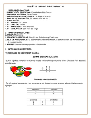 DISEÑO DE TRABAJO SIMULTANEO N° 30

1 DATOS INFORMATIVOS:
1.1 INSTITUCIÓN EDUCATIVA: Escuela Leónidas García
1.2 ALUMNO/ MAESTRO: Byron Castro
1.3 PROFESOR/A SUPERVISOR/A: Lic. Hugo Toapanta
1.4 FECHA DE REALIACIÓN: 26 de Octubre del 2011
1.5 UBICACIÓN:
1.5.1 PROVINCIA: Carchi
1.5.2 CANTÓN: Tulcán
1.5.3 PARROQUIA: Julio Andrade
1.5.4 COMUNIDAD: San José del Troje

2 DATOS CURRICULARES:
2.1 AREA: Matemática
2.2 BLOQUE CURRICULAR: Numérico – Relaciones y Funciones
2.3 EJE DE APRENDIZAJE: El razonamiento, la demostración, la comunicación, las conexiones y/o
    la representación
2.4 TEMAS: Sumas sin reagrupación – Cuadrícula

3 INFORMACIÓN CIENTÍFICA:

TERCER AÑO DE EDUCACIÓN BÁSICA:

                                 SUMAS SIN REAGRUPACIÓN

 Sumar significa aumentar un número de otro sin llevar ningún número en las unidades y las decenas
por ejemplo:

                                                 1   2
                                                 4   5
                                                 5   7



                                  Suma con descomposición

 De tal manera las decenas y las unidades se las descompone de acuerdo a la cantidad como por
ejemplo:

                                Decenas               Unidades
                                   2                      3
                                   4                      4


                              Decenas                    Unidades
                                 2          Y                3
                                 4          y                4
 
