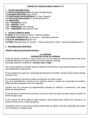DISEÑO DE TRABAJO SIMULTANEO N° 31

1 DATOS INFORMATIVOS:
1.1 INSTITUCIÓN EDUCATIVA: Escuela Leónidas García
1.2 ALUMNO/ MAESTRO: Byron Castro
1.3 PROFESOR/A SUPERVISOR/A:Lic. Hugo Toapanta
1.4 FECHA DE REALIACIÓN: 27 de Octubre del 2011
1.5 UBICACIÓN:
1.5.1 PROVINCIA: Carchi
1.5.2 CANTÓN: Tulcán
1.5.3 PARROQUIA: Julio Andrade
1.5.4 COMUNIDAD: San José del Troje

2 DATOS CURRICULARES:
2.1 AREA: Entorno Natural y Social – Estudios Sociales
2.2 BLOQUE CURRICULAR: La parroquia – Identidad ecuatoriana
2.3 EJE DE APRENDIZAJE:Buen Vivir
2.4 TEMA: Diferentes tipos de vivienda – Historia natural de la Tierra – Epocas Geológicas parte II

3 INFORMACIÓN CIENTÍFICA

TERCER AÑO DE EDUCACIÓN BÁSICA :

                                          LA VIVIENDA
                                DIFERENTES TIPOS DE VIVIENDA
Todas las familias necesitan un lugar donde vivir y en que todos los miembros puedan estar juntos
en familia además es un lugar donde se comparte alegrías y tristesas
Este lugar recibe los nombres de vivienda, casa u hogar.

Hay muchas clases de viviendas según la ubicación de los barrios y parroquias admas por su clima y
las necesidades de cada familia

En las ciudades las casas son construidas generalmente con ladrillo o bloque y tienen techos de teja,
cemento o zinc.

En la antigüedad en los barrios rurales se construían con barro y arena
Hoy en la actualidad las viviendas de los sectores urbanos y rurales son construidos por ladrillo o
bloque donde las personas vivan con seguridad

También son muy comunes los departamentos ubicados en edificios o condominios y las casas
dentro de urbanizaciones

En los campos de clima frio se construyen chozas con techos de paja y también casas de adobe con
techos de paja o teja

En los campos de clima calido se utiliza madera o caña guadua para construir las viviendas y se
colocan techos de zinc u hojas de platano

Actualmente son muy comunes las casas prefabricadas de madera o de otros materiales que pueden
ser construidos en cualquier lugar
 