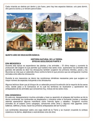 Cada vivienda es distinta por dentro y por fuera, pero hay tres espacios básicos: uno para dormir,
otro para la cocina y un tercero para el aseo.




QUINTO AÑO DE EDUCACIÓN BÁSICA:

                              HISTORIA NATURAL DE LA TIERRA
                               EPOCAS GEOLÓGICAS PARTE II
ERA MESOZOICA
Durante esta época se expandieron las plantas y los animales .- El clima mejoro y aumento la
producción del oxigeno lo que permitio que hubiera mas seres vivos aparecieron los animales más
grandes del planeta es decir los dinosaurios también surgieron los primeros híbridos, peces y los
tiburones se cree que un asteroide choco contra la tierra lo que provoco que se extinguieran muchos
animales entre ellos los dinosaurios

Durante la era mesozoica se dieron las condiciones climáticas necesarias para que surgiera un
mayor número de especies incluyendo a los dinosaurios

Algunos teóricos dicen que el choque de un asteroide provocó la extinción de la mayoría de los seres
vivos, donde paso a la Cenozoica en la cual los territorios se reubicaron y aparecieron los
antepasados de los animales que conocemos hoy, incluso de los seres vivos.


ERA CENOZOICA:
En esta era, desaparecieron muchos animales y hace su aparición el antepaso del hombre se dio la
deriva continental, los continentes se desplazaron y chocaron entre si formando montes y nevados
además aparecieron algunos mamíferos como mamuts tigres y caballos.- Surgieron muchos
animales en el océano como cangrejos, camarones entre otros y algunos más gigantes como
ballenas, delfines y focas; nacen los primeros antepasados del ser humano

Los continentes descansan sobre una capa dúctil de la Tierra y se mueven cruzando la corteza
océanica a la deriva, alejándose o acercándose unos de otros
 