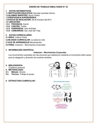 DISEÑO DE TRABAJO SIMULTANEO N° 32

1 DATOS INFORMATIVOS:
1.1 INSTITUCIÓN EDUCATIVA: Escuela Leónidas García
1.2 ALUMNO/ MAESTRO: Byron Castro
1.3 PROFESOR/A SUPERVISOR/A:
1.4 FECHA DE REALIACIÓN: 28 de Octubre del 2011
1.5 UBICACIÓN:
1.5.1 PROVINCIA: Carchi
1.5.2 CANTÓN: Tulcán
1.5.3 PARROQUIA: Julio Andrade
1.5.4 COMUNIDAD: San José del Troje

2 DATOS CURRICULARES:
2.1 AREA: Cultura Física
2.2 BLOQUE CURRICULAR: La salud es vida
2.3 EJE DE APRENDIZAJE:Moviemientos
2.4 TEMA: Imitación – Movimientos Corporales

3 INFORMACIÓN CIENTÍFICA:
                                 Imitación – Movimientos Corporales
  Los movimientos corporales son las acciones que realizamos mediante el movimiento dekl cuerpo
  para la relagación y diversión de nuestros sentidos .



4. BIBLIOGRAFÍA:
   Cuaderno personal
5. METODOLOGÍA:
5.1. Método: Directo
5.2. Técnica: Trabajo en grupo


6. ESTRUCTURA CURRICULAR :
 