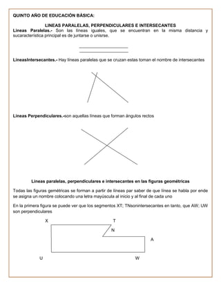 QUINTO AÑO DE EDUCACIÓN BÁSICA:

                 LINEAS PARALELAS, PERPENDICULARES E INTERSECANTES
Lineas Paralelas.- Son las líneas iguales, que se encuentran en la misma distancia y
sucaracterística principal es de juntarse o unisrse.




LineasIntersecantes.- Hay líneas paralelas que se cruzan estas toman el nombre de intersecantes




Lineas Perpendiculares.-son aquellas líneas que forman ángulos rectos




         Lineas paralelas, perpendiculares e intersecantes en las figuras geométricas

Todas las figuras gemétricas se forman a partir de líneas par saber de que línea se habla por ende
se asigna un nombre colocando una letra mayúscula al inicio y al final de cada uno

En la primera figura se puede ver que los segmentos XT; TNsonintersecantes en tanto, que AW; UW
son perpendiculares

                 X                                T

                                                 N

                                                                     A



             U                                               W
 