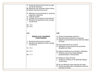  Ponga los términos de la suma en cada
   una de las adiciones
G. Determine una conclusión sobre el tema
de estudio “términos de la suma”

 Refuerce sus conocimientos a- través de
  preguntas y ejercicios
 ¿Qué es sumar?
 ¿Cuáles son los términos de la adición?
 Resuelva las siguientes sumas y ponga
  sus términos:

25 + 14 =
32 + 35 =



A.A.                                        A.M.

       RESUELVA EL SIGUIENTE                 Revise el aprendizaje autónomo
           CUESTIONARIO                      Recuerde el tema anterior la cuadricula
                                             Explore conocimientos previos sobre las clases
1. Escriba los términos de la adición         de lineas
2. Resuelva las siguientes sumas y ponga
   sus términos                             O. Fija la observación en el cartel
                                             Identifique en que dirección se encuentran
14 + 15 =                                      dibujadas las lineas

25 + 41 =                                   E. Analice la distancia si son iguales o diferentes
                                             Sintetice que son las líneas paralelas,
85 + 11 =                                      perpendiculares e intersecantes

                                            C. Grafique la clase de líneas
                                               Ponga los nombres en los diferentes dibujos
                                               de las líneas

                                            A. De una definición sobre cada tipo de líneas
                                             Analice las diferencias y semejanzas sobre los
                                               tres tipos de líneas
 