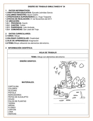 DISEÑO DE TRABAJO SIMULTANEO N° 34

1 DATOS INFORMATIVOS:
1.1 INSTITUCIÓN EDUCATIVA: Escuela Leónidas García
1.2 ALUMNO/ MAESTRO: Byron Castro
1.3 PROFESOR/A SUPERVISOR/A:Lic. Hugo Toapanta
1.4 FECHA DE REALIACIÓN: 01 de Noviembre del 2011
1.5 UBICACIÓN:
1.5.1 PROVINCIA: Carchi
1.5.2 CANTÓN: Tulcán
1.5.3 PARROQUIA: Julio Andrade
1.5.4 COMUNIDAD: San José del Troje

2 DATOS CURRICULARES:
2.1 AREA: Dibujo
2.2 BLOQUE CURRICULAR: Creatividad
2.3 EJE DE APRENDIZAJE:Imaginación
2.4 TEMA:Dibujo utilizando los elementos del entorno.

3 INFORMACIÓN CIENTÍFICA:

                                        HOJA DE TRABAJO

                               TEMA: Dibujo con elementos del entorno

                 DISEÑO GRÁFICO:




                   MATERIALES:

   CARTULINA
   COLORES
   SILICONA
   PISTOLA
   MARCADORES
   PEPAS DE EUCALIPTO
   HOJAS
   PALOS DE PLANTAS
   TIERRA
   ARENA
   FLORES
   CARTON
   LANA
   HIERVAS
 