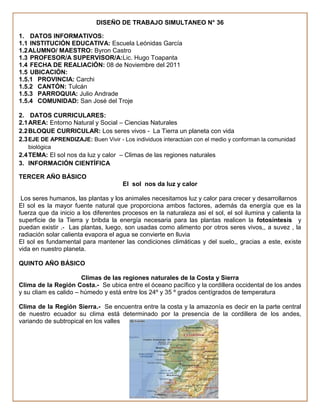 DISEÑO DE TRABAJO SIMULTANEO N° 36

1. DATOS INFORMATIVOS:
1.1 INSTITUCIÓN EDUCATIVA: Escuela Leónidas García
1.2 ALUMNO/ MAESTRO: Byron Castro
1.3 PROFESOR/A SUPERVISOR/A:Lic. Hugo Toapanta
1.4 FECHA DE REALIACIÓN: 08 de Noviembre del 2011
1.5 UBICACIÓN:
1.5.1 PROVINCIA: Carchi
1.5.2 CANTÓN: Tulcán
1.5.3 PARROQUIA: Julio Andrade
1.5.4 COMUNIDAD: San José del Troje

2. DATOS CURRICULARES:
2.1 AREA: Entorno Natural y Social – Ciencias Naturales
2.2 BLOQUE CURRICULAR: Los seres vivos - La Tierra un planeta con vida
2.3 EJE DE APRENDIZAJE: Buen Vivir - Los individuos interactúan con el medio y conforman la comunidad
   biológica
2.4 TEMA: El sol nos da luz y calor – Climas de las regiones naturales
3. INFORMACIÓN CIENTÍFICA

TERCER AÑO BÁSICO
                                      El sol nos da luz y calor

 Los seres humanos, las plantas y los animales necesitamos luz y calor para crecer y desarrollarnos
El sol es la mayor fuente natural que proporciona ambos factores, además da energía que es la
fuerza que da inicio a los diferentes procesos en la naturaleza asi el sol, el sol ilumina y calienta la
superficie de la Tierra y bribda la energía necesaria para las plantas realicen la fotosíntesis y
puedan existir .- Las plantas, luego, son usadas como alimento por otros seres vivos,, a suvez , la
radiación solar calienta evapora el agua se convierte en lluvia
El sol es fundamental para mantener las condiciones climáticas y del suelo,, gracias a este, existe
vida en nuestro planeta.

QUINTO AÑO BÁSICO

                       Climas de las regiones naturales de la Costa y Sierra
Clima de la Región Costa.- Se ubica entre el óceano pacífico y la cordillera occidental de los andes
y su cliam es calido – húmedo y está entre los 24º y 35 º grados centígrados de temperatura

Clima de la Región Sierra.- Se encuentra entre la costa y la amazonía es decir en la parte central
de nuestro ecuador su clima está determinado por la presencia de la cordillera de los andes,
variando de subtropical en los valles
 