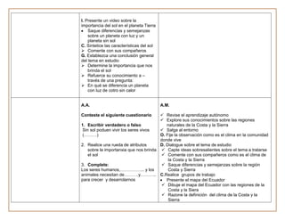 I. Presente un video sobre la
importancia del sol en el planeta Tierra
    Saque diferencias y semejanzas
    sobre un planeta con luz y un
    planeta sin sol
C. Sintetice las características del sol
 Comente con sus compañeros
G. Establezca una conclusión general
del tema en estudio
 Determine la importancia que nos
    brinda el sol
 Refuerce su conocimiento a –
    través de una pregunta:
 En qué se diferencia un planeta
    con luz de cotro sin calor


A.A.                                       A.M.

Conteste el siguiente cuestionario       Revise el aprendizaje autónomo
                                         Explore sus conocimientos sobre las regiones
1. Escribir verdadero o falso              naturales de la Costa y la Sierra
 Sin sol poduen vivir los seres vivos    Salga al entorno
 (………)                                  O. Fije la observación como es el clima en la comunidad
                                        donde vive
2. Realice una rueda de atributos       D. Dialogue sobre el tema de estudio
    sobre la importanxia que nos brinda  Capte ideas sobresalientes sobre el tema a tratarse
    el sol                                Comente con sus compañeros como es el clima de
                                            la Costa y la Sierra
3. Complete:                              Saque diferencias y semejanzas sobre la región
Los seres humanos,…………….. y los             Costa y Sierra
animales necesitan de……….y……….. C.Realice grupos de trabajo
para crecer y desarrolarnos                Presente el mapa del Ecuador
                                          Dibuje el mapa del Ecuador con las regiones de la
                                            Costa y la Siera
                                          Razone la definición del clima de la Costa y la
                                            Sierra
 