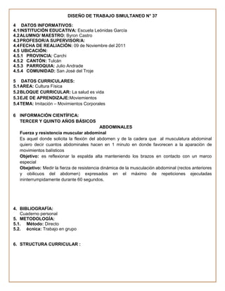 DISEÑO DE TRABAJO SIMULTANEO N° 37

4 DATOS INFORMATIVOS:
4.1 INSTITUCIÓN EDUCATIVA: Escuela Leónidas García
4.2 ALUMNO/ MAESTRO: Byron Castro
4.3 PROFESOR/A SUPERVISOR/A:
4.4 FECHA DE REALIACIÓN: 09 de Noviembre del 2011
4.5 UBICACIÓN:
4.5.1 PROVINCIA: Carchi
4.5.2 CANTÓN: Tulcán
4.5.3 PARROQUIA: Julio Andrade
4.5.4 COMUNIDAD: San José del Troje

5 DATOS CURRICULARES:
5.1 AREA: Cultura Física
5.2 BLOQUE CURRICULAR: La salud es vida
5.3 EJE DE APRENDIZAJE:Moviemientos
5.4 TEMA: Imitación – Movimientos Corporales

6 INFORMACIÓN CIENTÍFICA:
  TERCER Y QUINTO AÑOS BÁSICOS
                                            ABDOMINALES
   Fuerza y resistencia muscular abdominal
   Es aquel donde solicita la flexión del abdomen y de la cadera que al musculatura abdominal
   quiero decir cuantos abdominales hacen en 1 minuto en donde favorecen a la aparación de
   movimientos balísticos
   Objetivo: es reflexionar la espalda alta manteniendo los brazos en contacto con un marco
   especial
   Obejetivo: Medir la fierza de resistencia dinámica de la musculación abdominal (rectos anteriores
   y obilicuos del abdomen) expresados en el máximo de repeticiones ejecutadas
   ininterrumpidamente durante 60 segundos.




4. BIBLIOGRAFÍA:
   Cuaderno personal
5. METODOLOGÍA:
5.1. Método: Directo
5.2. écnica: Trabajo en grupo


6. STRUCTURA CURRICULAR :
 