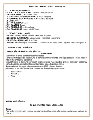 DISEÑO DE TRABAJO SIMULTANEO N° 38

4 DATOS INFORMATIVOS:
4.1 INSTITUCIÓN EDUCATIVA: Escuela Leónidas García
4.2 ALUMNO/ MAESTRO: Byron Castro
4.3 PROFESOR/A SUPERVISOR/A:Lic. Hugo Toapanta
4.4 FECHA DE REALIACIÓN: 10 de Noviembre del 2011
4.5 UBICACIÓN:
4.5.1 PROVINCIA: Carchi
4.5.2 CANTÓN: Tulcán
4.5.3 PARROQUIA: Julio Andrade
4.5.4 COMUNIDAD: San José del Troje

5 DATOS CURRICULARES:
5.1 AREA: Entorno Natural y Social – Estudios Sociales
5.2 BLOQUE CURRICULAR: La parroquia – Identidad ecuatoriana
5.3 EJE DE APRENDIZAJE:Buen Vivir
5.4 TEMA: Diferentes tipos de vivienda – Historia natural de la Tierra – Epocas Geológicas parte II

6 INFORMACIÓN CIENTÍFICA

TERCER AÑO DE EDUCACIÓN BÁSICA :
                                              Nuestra casa
La Tierra es el tercer planeta más cercano al sol
Tiene una forma geoide, es decir, no es completamente redonda, sino algoi achatada en los polos y
más ancha en la zona ecuatorial
La superficie de la Tierra no es regular: existen lugares muy elevados, grandes planicies y otros muy
profundos donde generalmente encontramos en lagos, lagunas y mares
Nuestro planeta tiene una edad aproximada de 5000 millones de años
Adenás en el planeta Tierra existe vida por las siguientes características:
   -   Temperatura
   -   Atmosfera
   -   Agua




QUINTO AÑO BÁSICO
                              Pa que sirven los mapas y las escalas

Mapas
Para poder conocer mejor nuestro planeta, los cientifícos desarrollaron representaciones gráficas del
mismo
 