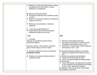  Realice un cuadro de doble entrada y saque
  las palabras que más le gusto y saque
  diferencias y semejanzas


S. Deduzca el tema de estudio
 Encuentre la definición del sustantivo propio
   y común
 Saque una conclusión acerca los sustantivos
   propios y comunes

 Refuerce el conocimiento a- través de
  preguntas

 ¿Qué es el sustantivopropio ?
 Saque diferencias del tema de estudio:
  sustantivos propios y comunes?

 A.A.                                             A.M.

7. Conteste:
Subraye los sustantivos propios de las             Revisar el Aprendizaje Autónomo
siguientes palabras                                Recuerde conocimientos anteriores sobre
                                                    las palabras terminadas en ción y sión
basurero, camión , árbol, acción, conversar ,      Converse en parejas sobre el tema palabras
perro, Andres, Mayuri, Carchi, Tarzán               terminadas en ción y sión

8. Escriba la definición de que es sustantivo     V. Presente diferentes palabras en cartulina
Sustantivo Común                                   Seleccione palabras termonadas en ción y
                                                     sión
9. Realiza una rueda de atributos sobre el        A. Escuche las palabras seleccionadas
   sustantivo propio                               Capte el tema de estudio de clase
                                                  P. Lea en voz alta las palabras seleccionadas
                                                  correctamente
                                                   Saque diferencias y semejanzas de acuerdo
                                                     el uso ortográfico de las palabras terminadas
                                                     en ción y sión utilizando el deletreo
                                                  C. Obtenga de donde proviene cada palabra
                                                  terminada en ción y sión
 
