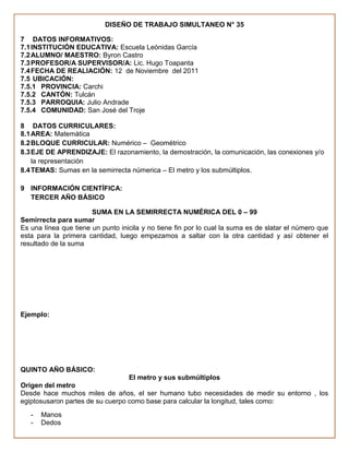 DISEÑO DE TRABAJO SIMULTANEO N° 35

7 DATOS INFORMATIVOS:
7.1 INSTITUCIÓN EDUCATIVA: Escuela Leónidas García
7.2 ALUMNO/ MAESTRO: Byron Castro
7.3 PROFESOR/A SUPERVISOR/A: Lic. Hugo Toapanta
7.4 FECHA DE REALIACIÓN: 12 de Noviembre del 2011
7.5 UBICACIÓN:
7.5.1 PROVINCIA: Carchi
7.5.2 CANTÓN: Tulcán
7.5.3 PARROQUIA: Julio Andrade
7.5.4 COMUNIDAD: San José del Troje

8 DATOS CURRICULARES:
8.1 AREA: Matemática
8.2 BLOQUE CURRICULAR: Numérico – Geométrico
8.3 EJE DE APRENDIZAJE: El razonamiento, la demostración, la comunicación, las conexiones y/o
    la representación
8.4 TEMAS: Sumas en la semirrecta númerica – El metro y los submúltiplos.

9 INFORMACIÓN CIENTÍFICA:
  TERCER AÑO BÁSICO

                       SUMA EN LA SEMIRRECTA NUMÉRICA DEL 0 – 99
Semirrecta para sumar
Es una línea que tiene un punto inicila y no tiene fin por lo cual la suma es de slatar el número que
esta para la primera cantidad, luego empezamos a saltar con la otra cantidad y así obtener el
resultado de la suma




Ejemplo:




QUINTO AÑO BÁSICO:
                                  El metro y sus submúltiplos
Origen del metro
Desde hace muchos miles de años, el ser humano tubo necesidades de medir su entorno , los
egiptosusaron partes de su cuerpo como base para calcular la longitud, tales como:
   -   Manos
   -   Dedos
 