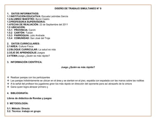DISEÑO DE TRABAJO SIMULTANEO N° 9

1. DATOS INFORMATIVOS:
1.1 INSTITUCIÓN EDUCATIVA: Escuela Leónidas García
1.2 ALUMNO/ MAESTRO: Byron Castro
1.3 PROFESOR/A SUPERVISOR/A:
1.4 FECHA DE REALIACIÓN: 23 de Septiembre del 2011
1.5 UBICACIÓN:
1.5.1 PROVINCIA: Carchi
1.5.2 CANTÓN: Tulcán
1.5.3 PARROQUIA: Julio Andrade
1.5.4 COMUNIDAD: San José del Troje

2. DATOS CURRICULARES:
2.1 AREA: Cultura Física
2.2 BLOQUE CURRICULAR: La salud es vida
2.3 EJE DE APRENDIZAJE:Juegos
2.4 TEMA:Juego ¿Quién es más rápido?

3. INFORMACIÓN CIENTÍFICA:

                                                    Juego ¿Quién es más rápido?



   Realizar parejas con los participantes
   Las parejas indistintamente se ubican en el área y se sientan en el piso, espalda con espalada con las manos sobre las rodillas
   A la señal del profesor los jugadores giran los más rápido en dirección del oponente para así abrazarlo de la cintura
   Gana quien logra abrazar primero ç

4. BIBLIOGRAFÍA:

Libros de didáctica de Rondas y juegos

5 METODOLOGÍA:

5.1. Método: Directo
5.2. Técnica: trabajo en grupo
 