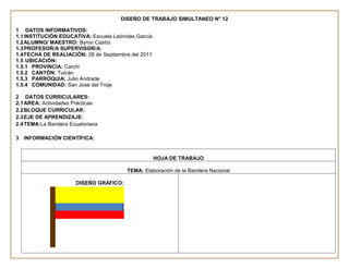 DISEÑO DE TRABAJO SIMULTANEO N° 12

1 DATOS INFORMATIVOS:
1.1 INSTITUCIÓN EDUCATIVA: Escuela Leónidas García
1.2 ALUMNO/ MAESTRO: Byron Castro
1.3 PROFESOR/A SUPERVISOR/A:
1.4 FECHA DE REALIACIÓN: 28 de Septiembre del 2011
1.5 UBICACIÓN:
1.5.1 PROVINCIA: Carchi
1.5.2 CANTÓN: Tulcán
1.5.3 PARROQUIA: Julio Andrade
1.5.4 COMUNIDAD: San José del Troje

2 DATOS CURRICULARES:
2.1 AREA: Actividades Prácticas
2.2 BLOQUE CURRICULAR:
2.3 EJE DE APRENDIZAJE:
2.4 TEMA:La Bandera Ecuatoriana

3 INFORMACIÓN CIENTÍFICA:


                                                     HOJA DE TRABAJO

                                        TEMA: Elaboración de la Bandera Nacional

                      DISEÑO GRÁFICO:
 