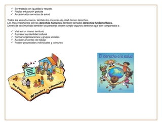  Ser tratado con igualdad y respeto
    Recibir educación gratuita
    Acceder a los servicios de salud

Todos los seres humanos, también los mayores de edad, tienen derechos.
Los más importantes son los derechos humanos, también llamados derechos fundamentales.
Dentro de la comunidad también las personas deben cumplir algunos derechos que son compartidos a:

      Vivir en un mismo territorio
      Expresar su identidad cultural
      Formar organizaciones y grupos sociales
      Acceder a fuentes de trabajo
      Poseer propiedades individuales y comunes
 