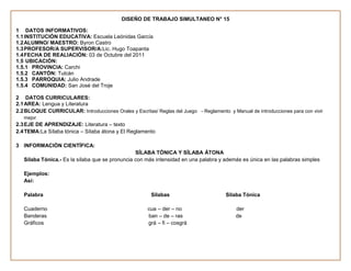 DISEÑO DE TRABAJO SIMULTANEO N° 15

1 DATOS INFORMATIVOS:
1.1 INSTITUCIÓN EDUCATIVA: Escuela Leónidas García
1.2 ALUMNO/ MAESTRO: Byron Castro
1.3 PROFESOR/A SUPERVISOR/A:Lic. Hugo Toapanta
1.4 FECHA DE REALIACIÓN: 03 de Octubre del 2011
1.5 UBICACIÓN:
1.5.1 PROVINCIA: Carchi
1.5.2 CANTÓN: Tulcán
1.5.3 PARROQUIA: Julio Andrade
1.5.4 COMUNIDAD: San José del Troje

2 DATOS CURRICULARES:
2.1 AREA: Lengua y Literatura
2.2 BLOQUE CURRICULAR: Introducciones Orales y Escritas/ Reglas del Juego - Reglamento y Manual de introducciones para con vivir
   mejor
2.3 EJE DE APRENDIZAJE: Literatura – texto
2.4 TEMA:La Sílaba tónica – Sílaba átona y El Reglamento

3 INFORMACIÓN CIENTÍFICA:
                                                 SÍLABA TÓNICA Y SÍLABA ÁTONA
   Sílaba Tónica.- Es la sílaba que se pronuncia con más intensidad en una palabra y además es única en las palabras simples

   Ejemplos:
   Así:

   Palabra                                              Sílabas                        Silaba Tónica

   Cuaderno                                           cua – der – no                       der
   Banderas                                           ban – de – ras                       de
   Gráficos                                           grá – fi – cosgrá
 