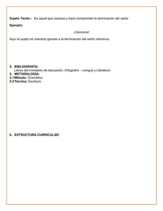 Sujeto Tácito.- Es aquel que expresa y hace comprender la terminación del verbo

Ejemplo:

                                              ¡Vámonos!

Aquí el sujeto es nosotros gracias a la terminación del verbo vámonos.




4. BIBLIOGRAFÍA:
    Libros del ministerio de educación: Ortografía – Lengua y Literatura
5. METODOLOGÍA:
5.1 Método: Gramático
5.2 Técnica: Escritura




6. ESTRUCTURA CURRICULAR:
 