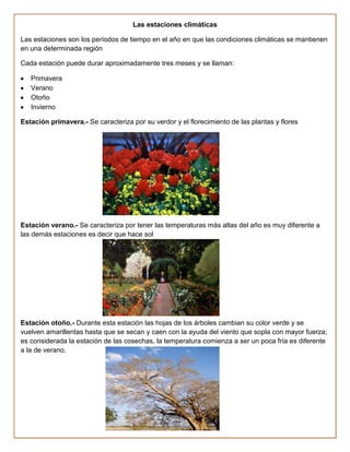 Las estaciones climáticas

Las estaciones son los períodos de tiempo en el año en que las condiciones climáticas se mantienen
en una determinada región

Cada estación puede durar aproximadamente tres meses y se llaman:

   Primavera
   Verano
   Otoño
   Invierno

Estación primavera.- Se caracteriza por su verdor y el florecimiento de las plantas y flores




Estación verano.- Se caracteriza por tener las temperaturas más altas del año es muy diferente a
las demás estaciones es decir que hace sol




Estación otoño.- Durante esta estación las hojas de los árboles cambian su color verde y se
vuelven amarillentas hasta que se secan y caen con la ayuda del viento que sopla con mayor fuerza;
es considerada la estación de las cosechas, la temperatura comienza a ser un poca fría es diferente
a la de verano.
 