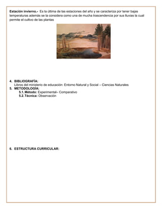Estación invierno.- Es la última de las estaciones del año y se caracteriza por tener bajas
temperaturas además se la considera como una de mucha trascendencia por sus lluvias la cual
permite el cultivo de las plantas




4. BIBLIOGRAFÍA:
   Libros del ministerio de educación: Entorno Natural y Social – Ciencias Naturales
5. METODOLOGÍA:
      5.1. Método: Experimental– Comparativo
      5.2. Técnica: Observación




6. ESTRUCTURA CURRICULAR:
 