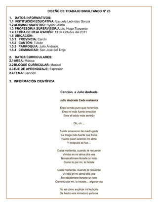 DISEÑO DE TRABAJO SIMULTANEO N° 23

1. DATOS INFORMATIVOS:
1.1 INSTITUCIÓN EDUCATIVA: Escuela Leónidas García
1.2 ALUMNO/ MAESTRO: Byron Castro
1.3 PROFESOR/A SUPERVISOR/A:Lic. Hugo Toapanta
1.4 FECHA DE REALIZACIÓN: 13 de Octubre del 2011
1.5 UBICACIÓN:
1.5.1 PROVINCIA: Carchi
1.5.2 CANTÓN: Tulcán
1.5.3 PARROQUIA: Julio Andrade
1.5.4 COMUNIDAD: San José del Troje

2. DATOS CURRICULARES:
2.1 AREA: Música
2.2 BLOQUE CURRICULAR: Musical
2.3 EJE DE APRENDIZAJE: Expresión
2.4 TEMA: Canción

3. INFORMACIÓN CIENTÍFICA:


                                 Canción a Julio Andrade

                                Julio Andrade Cada mañanita

                                Eres lo más puro que he tenido
                                 Eres mi más fuerte emoción
                                  Eres el latido más sentido

                                           Oh, oh…

                                Fuiste amanecer de madrugada
                                 La droga más fuerte que tome
                                 Fuiste quien acaricio mi alma
                                      Y después se fue…

                              Cada mañanita, cuando te recuerde
                                 Vivirás en mi alma otra vez
                                No escatimare llorarte un rato
                                  Como tú por mí, lo hiciste

                              Cada mañanita, cuando te recuerde
                                 Vivirás en mi alma otra vez
                                No escatimare llorarte un rato
                             Como tú por mí, lo hiciste… alguna vez

                                No sé cómo explicar mi fechoría
                                De hecho era inmaduro ya lo se
 
