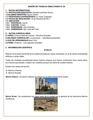 DISEÑO DE TRABAJO SIMULTANEO N° 24

1. DATOS INFORMATIVOS:
1.1 INSTITUCIÓN EDUCATIVA: Escuela Leónidas García
1.2 ALUMNO/ MAESTRO: Byron Castro
1.3 PROFESOR/A SUPERVISOR/A:Lic. Hugo Toapanta
1.4 FECHA DE REALIACIÓN: 18 de Octubre del 2011
1.5 UBICACIÓN:
1.5.1 PROVINCIA: Carchi
1.5.2 CANTÓN: Tulcán
1.5.3 PARROQUIA: Julio Andrade
1.5.4 COMUNIDAD: San José del Troje

2. DATOS CURRICULARES:
2.1 AREA: Entorno Natural y Social – Estudios Sociales
2.2 BLOQUE CURRICULAR: La parroquia – Identidad ecuatoriana
2.3 EJE DE APRENDIZAJE:Buen Vivir
2.4 TEMA: El Barrio – Las regiones naturales

3. INFORMACIÓN CIENTÍFICA
                                                El Barrio

Elbarrio es el sector territorial de la ciudad formada por varias manzanas, en el se ubican importantes
edificios y varias calles

Todas las ciudades ecuatorianas tienen barrios antiguos que fueron construidos hace varios años,
los mismos que pueden o deben ser cuidados porque son parte de nuestra historia

Existen dos clases de barrios:

 Barrios Urbanos
 Barrios Rurales

Barrio Urbano.- los barrio urbanos se ubican en la parte central de la ciudad




Barrio Rural.- Se caracterizan por estar fuera de la ciudad por lo general se los denomina Barrios
Periféricos.
 