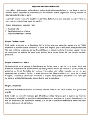 Regiones Naturales del Ecuador

La cordillera de los Andes es la columna vertebral del relieve ecuatoriano, el cual divide a nuestro
territorio en tres regiones naturales marcadas en diferentes climas, vegetación, forma y también en
algunas costumbres de su gente

La división natural continental establece la cordillera de los Andes, que atraviesa el país de norte as
sur formando el cinturón de fuego del pacífico.

Existen tres regiones naturales y son:

1. Región Costa
2. Región Interandina o Sierra
3. Región Amazónica u Oriente



Región Costa o Litoral

Está región se localiza en la Cordillera de los Andes tiene una extensión aproximada de 70000
kilómetros cuadrados donde se localiza la parte más angosta que se encuentra en la provincia del
Oro está región se caracteriza por su clima cálido por su paisaje marítimo de amplias playas y zonas
de manglares en especial la parte norte además tiene tierras fértiles la cual permite sembrar
productos.



Región Interandina o Sierra

Se la encuentra en la parte de la Cordillera de los Andes cruza el país del norte a sur y tiene una
extensión de alrededor de 800 kilómetros de largo y cien de ancho. Se caracteriza por su paisaje, la
presencia de hoyas formadas por cadenas trasversales con valles, bañadas por un rio que
desemboca en al océano Pacifico o en el rio Amazonas. Tiene cordilleras con volcanes, como el
Cotopaxi, Tungurahua y el Guagua Pichincha, la mayoría de la gente se encuentra en los valles por
su clima ,la fertilidad de los suelos es muy buena para la agricultura.



RegiónAmazónica

Ocupa casi la mitad del territorio ecuatoriana y forma parte de una selva húmeda más grande del
mundo

Esta región se encuentra habitada por diferentes pueblos indígenas por lo cual en su mayoría
mantienen su propio idioma y costumbre heredadas por sus antepasados, el suelo de esta región es
rico en minerales y se explotan el petróleo y el oro en la actualidad también la habitan muchos
colones dedicados a la agricultura,
 