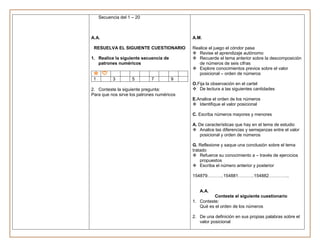 Secuencia del 1 – 20



A.A.                                        A.M.

 RESUELVA EL SIGUIENTE CUESTIONARIO         Realice el juego el cóndor pasa
                                             Revise el aprendizaje autónomo
1. Realice la siguiente secuencia de         Recuerde el tema anterior sobre la descomposición
   patrones numéricos                          de números de seis cifras
                                             Explore conocimientos previos sobre el valor
                                               posicional – orden de números
 1         3         5       7         9
                                            O.Fija la observación en el cartel
2. Conteste la siguiente pregunta:           De lectura a las siguientes cantidades
Para que nos sirve los patrones numéricos
                                            E.Analice el orden de los números
                                             Identifique el valor posicional

                                            C. Escriba números mayores y menores

                                            A. De características que hay en el tema de estudio
                                             Analice las diferencias y semejanzas entre el valor
                                                posicional y orden de números

                                            G. Reflexione y saque una conclusión sobre el tema
                                            tratado
                                             Refuerce su conocimiento a – través de ejercicios
                                                propuestos
                                             Escriba el número anterior y posterior

                                            154879………..154881………..154882…………..


                                               A.A.
                                                      Conteste el siguiente cuestionario
                                            1. Conteste:
                                               Qué es el orden de los números

                                            2. De una definición en sus propias palabras sobre el
                                               valor posicional
 