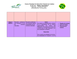Clase 4
06/2015
Resuelve problemas
que requieren el uso
de números
naturales.
• Resuelve problemas
que requieren aplicar
propiedades de los
números naturales.
Inicio:
Se retoma el planteamiento anterior
de la organización de la nuestra
gastronómica con motivo del
Wetripantu. Enfocándose en el tipo de
comida que se debe presentar y en
las cantidades a preparar.
Desarrollo:
De a cuerdo a lo señalado en el inicio,
los estudiantes en conjunto y con la
 Papeles de colores
 Guía de trabajo
 Plumones de
colores
 