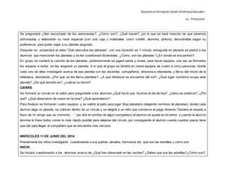 Docente enformaciónSarahi VillafrancaGonzález
Lic . Preescolar
Se preguntará ¿Han escuchado de los astronautas?, ¿Cómo son?, ¿Qué hacen?, por lo que se hará mención de que seremos
astronautas y elaborarán su nave espacial (con una caja y materiales como confeti, aluminio, pintura), decorándola según su
preferencia para poder viajar a su planeta asignado.
Después se proyectará el video “Doki descubre los planetas”, con una duración se 1 minuto, enseguida en plenaria se pedirá a los
alumnos que mencionen los planetas y se les cuestionará diciéndoles ¿Cómo son los planetas ?¿En donde se encuentran?
En grupo se cantará la canción de los planetas, posteriormente se jugará pares y nones, para hacer equipos, una vez ya formados
los equipos a éstos, se les asignará un planeta. A sí que el grupo se dividirá en nueve equipos de cuatro a cinco personas, donde
cada uno de ellos investigará acerca de ese planeta con las docentes, compañeros, directora e intendente, y libros del rincón de la
biblioteca, abordando ¿Por qué se les llama planetas?, ¿A qué distancia se encuentra del sol?, ¿Qué lugar numérico ocupa este
planeta? ¿De qué tamaño es?, ¿cuál es su forma?
CIERRE
Se formará un circulo en el salón para preguntarle a los alumnos ¿Qué fue lo que hicimos el día de hoy?, ¿cómo se sintieron?, ¿Por
qué? ¿Qué observaron de nuevo en la luna? ¿Qué aprendieron?
Para finalizar se formarán cuatro equipos, y se saldrá al patio para jugar Stop planetario (eligiendo nombres de planetas), donde cada
alumno elige un planeta, se colocan dentro de un círculo y se elegirá a un niño que comience el juego diciendo “Declaro el respeto a
favor de mi amigo que es (nombre)… ” (se dirá el nombre de algun compañero) el alumno se queda en el centro y cuando el alumno
termine la frase todos corren lo más rápido posible para alejarse del círculo, por consiguiente el alumno cuenta cuantos pasos tiene
que dar para llegar al compañero que se encuentre más cercano.
MIERCOLES 11 DE JUNIO DEL 2014
Previamente los niños investigarán cuestionando a sus padres, abuelos, hermanos etc. qué son las estrellas y cómo son.
INICIO
Se iniciará cuestionando a los alumnos acerca de ¿Qué han observado en las noches? ¿Saben que son las estrellas?¿Cómo son?,
 
