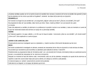 Docente enformaciónSarahi VillafrancaGonzález
Lic . Preescolar
¿Cuántas estrellas puedes ver en la noche?¿Cual es la estrella más cercana a nosotros?¿El sol es la estrella más grande?¿Creen
que los planetas son los únicos que están en la galaxia?, anotando las ideas de los alumnos en el pizarrón
DESARROLLO
Se mostrará la imagen de una estrella real y se preguntará ¿Alguien sabe que es ésto? ¿Ésta es una estrella? ¿Por qué?
Se proyectará el video de “Las estrellas, vídeo hecho por niños / Stars, made by children” con una duración de cuatro
un minutos.
Cada niño elaborará su estrella y la adornará a su preferencia, le pondrán nombre a sus estrellas y cada uno inventará un cuento de
lo que han observado estado esta semana con apoyo de su personaje (estrella).
CIERRE
Se finalizará jugando a la papa caliente, y al niño que le toque la pelota mencionará ¿Qué es una estrella?, ¿En donde están?
¿Cómo son?, otros explicarán su cuento al grupo.
JUEVES 12 DE JUNIO DEL 2014
Previamente los alumnos investigarán que es un planetario, y traerán recortes e información del planeta que les tocó.
INICIO
Se iniciará socializando lo investigado en plenaria, anotando las respuestas de los niños en el pizarrón a modo de lluvia de ideas.
Se acordará que necesitamos para escenificar un planetario para realizarlo el viernes 13 del 2014
Posteriormente se proyectará el video de “el sistema solar”, con una duración de 5 minutos, terminado el video se cuestionará acerca
de este y se anotarán las respuestas de los alumnos en el pizarrón.
Después se mostrará la hoja del sistema solar, mencionando cada uno de los planetas, enseguida con ayuda de dos alumnos se
repartirá a cada niño una de estas hojas para que la coloree y le coloque su nombre a cada planeta.
A modo de repaso se cantará nuevamente la canción de los planetas
Cada alumno se integrará en el equipo del planeta que le tocó,
 