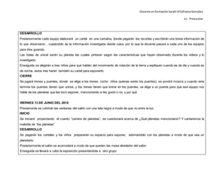 Docente enformaciónSarahi VillafrancaGonzález
Lic . Preescolar
DESARROLLO
Posteriormente cada equipo elaborará un cartel en una cartulina, donde pegarán los recortes y escribirán una breve información de
lo que observaron , copiándolo de la información investigada desde casa, por lo que la docente pasará a cada uno de los equipos
para irlos guiando.
Las bolas de unicel serán su planeta las cuales pintaran según las caracteristicas que hayan observado durante los videos y lo
investigado.
Enseguida se elegirán a tres niños para que hablen del movimiento de rotación de la tierra y expliquen cuando es de día y cuando es
de noche, estos tres harán también su cartel para exponerlo.
CIERRE
Se jugará trenes y puentes, donde se elige a los trenes (ocho niños quienes serán los puentes), se pondrá música y cuando esta
termine los puentes tienen que unirse, y los trenes tienen que entrar en los puentes, se elige a un puente para que ese equipo nos
hable de los planetas que les tocó exponer, mencionando si les gustó o no, y por qué
VIERNES 13 DE JUNIO DEL 2014
Previamente se cubrirán las ventanas del salón con una tela negra a modo de que no entre la luz.
INICIO
Se iniciará proyectando el cuento “carrera de planetas”, se cuestionará acerca de ¿Qué planetas mencionaron? Y cantaremos la
melodía de “los planetas”
DESARROLLO
Se pegarán los carteles y los niños prepararán su espacio para exponer, adornándolo con los planetas a modo de que sea un
planetario
Posteriormente el salón se acomodará a modo de que queden las mesa alrededor del salón
Enseguida se llevará a cabo la exposición presentándola a otro grupo
 