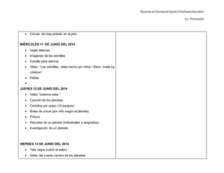 Docente enformaciónSarahi VillafrancaGonzález
Lic . Preescolar
 Circulo de stop pintado en el piso
MIÉRCOLES 11 DE JUNIO DEL 2014
 Hojas blancas
 Imágenes de las estrellas
 Estrella para adornar
 Video “Las estrellas, vídeo hecho por niños / Stars, made by
children”
 Pelota

JUEVES 12 DE JUNIO DEL 2014
 Video “sistema solar ”
 Canción de los planetas
 Cartulina por quipo (10 equipos)
 Bolas de unicel (por niño según el planeta)
 Pintura
 Recortes de un planeta (individuales y asignados)
 Investigación de un planeta
VIERNES 13 DE JUNIO DEL 2014
 Tela negra (cubrir el salón)
 Video del cuento carrera de los planetas
 