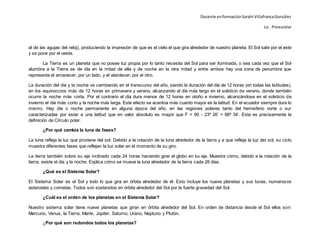 Docente enformaciónSarahi VillafrancaGonzález
Lic . Preescolar
al de las agujas del reloj), produciendo la impresión de que es el cielo el que gira alrededor de nuestro planeta. El Sol sale por el este
y se pone por el oeste.
La Tierra es un planeta que no posee luz propia por lo tanto necesita del Sol para ser iluminada, o sea cada vez que el Sol
alumbra a la Tierra es de día en la mitad de ella y de noche en la otra mitad y entre ambos hay una zona de penumbra que
representa el amanecer, por un lado, y el atardecer, por el otro.
La duración del día y la noche va cambiando en el transcurso del año, siendo la duración del día de 12 horas (en todas las latitudes),
en los equinoccios más de 12 horas en primavera y verano, alcanzando el día más largo en el solsticio de verano, donde también
ocurre la noche más corta. Por el contrario el día dura menos de 12 horas en otoño e invierno, alcanzándose en el solsticio de
invierno el día más corto y la noche más larga. Este efecto se acentúa más cuanto mayor es la latitud. En el ecuador siempre dura lo
mismo. Hay día o noche permanente en alguna época del año, en las regiones polares tanto del hemisferio norte o sur
caracterizadas por estar a una latitud que en valor absoluto es mayor que F = 90 - 23º 26’ = 66º 34’. Esta es precisamente la
definición de Círculo polar.
¿Por qué cambia la luna de fases?
La luna refleja la luz que proviene del sol. Debido a la rotación de la luna alrededor de la tierra y a que refleja la luz del sol, su ciclo
muestra diferentes fases que reflejan la luz solar en el momento de su giro.
La tierra también sobre su eje inclinado cada 24 horas haciendo girar el globo en su eje. Muestra cómo, debido a la rotación de la
tierra, existe el día y la noche. Explica cómo se mueve la luna alrededor de la tierra cada 28 días.
¿Qué es el Sistema Solar?
El Sistema Solar es el Sol y todo lo que gira en órbita alrededor de él. Esto incluye los nueve planetas y sus lunas, numerosos
asteroides y cometas. Todos son sostenidos en órbita alrededor del Sol por la fuerte gravedad del Sol.
¿Cuál es el orden de los planetas en el Sistema Solar?
Nuestro sistema solar tiene nueve planetas que giran en órbita alrededor del Sol. En orden de distancia desde el Sol ellos son:
Mercurio, Venus, la Tierra, Marte, Júpiter, Saturno, Urano, Neptuno y Plutón.
¿Por qué son redondos todos los planetas?
 
