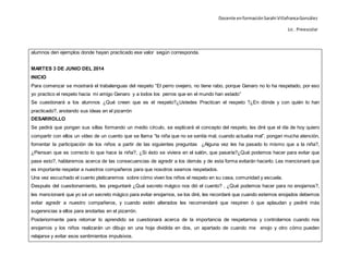 Docente enformaciónSarahi VillafrancaGonzález
Lic . Preescolar
alumnos den ejemplos donde hayan practicado ese valor según corresponda.
MARTES 3 DE JUNIO DEL 2014
INICIO
Para comenzar se mostrará el trabalenguas del respeto “El perro ovejero, no tiene rabo, porque Genaro no lo ha respetado, por eso
yo practico el respeto hacia mi amigo Genaro y a todos los perros que en el mundo han estado”
Se cuestionará a los alumnos ¿Qué creen que es el respeto?¿Ustedes Practican el respeto ?¿En dónde y con quién lo han
practicado?, anotando sus ideas en el pizarrón
DESARROLLO
Se pedirá que pongan sus sillas formando un medio círculo, se explicará el concepto del respeto, les diré que el día de hoy quiero
compartir con ellos un vídeo de un cuento que se llama “la niña que no se sentía mal, cuando actuaba mal”, pongan mucha atención,
fomentar la participación de los niños a partir de las siguientes preguntas ¿Alguna vez les ha pasado lo mismo que a la niña?,
¿Piensan que es correcto lo que hace la niña?, ¿Si ésto se viviera en el salón, que pasaría?¿Qué podemos hacer para evitar que
pase esto?, hablaremos acerca de las consecuencias de agredir a los demás y de esta forma evitarán hacerlo. Les mencionaré que
es importante respetar a nuestros compañeros para que nosotros seamos respetados.
Una vez escuchado el cuento platicaremos sobre cómo viven los niños el respeto en su casa, comunidad y escuela.
Después del cuestionamiento, les preguntaré ¿Qué secreto mágico nos dió el cuento? , ¿Qué podemos hacer para no enojarnos?,
les mencionaré que yo sé un secreto mágico para evitar enojarnos, se los diré, les recordaré que cuando estemos enojados debemos
evitar agredir a nuestro compañeros, y cuando estén alterados les recomendaré que respiren ó que aplaudan y pediré más
sugerencias a ellos para anotarlas en el pizarrón.
Posteriormente para retomar lo aprendido se cuestionará acerca de la importancia de respetarnos y controlarnos cuando nos
enojamos y los niños realizarán un dibujo en una hoja dividida en dos, un apartado de cuando me enojo y otro cómo pueden
relajarse y evitar esos sentimientos impulsivos.
 