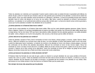 Docente enformaciónSarahi VillafrancaGonzález
Lic . Preescolar
Todos los planetas son redondos por la gravedad. Cuando nuestro sistema solar se estaba formado, la gravedad juntó billones de
piezas de gas y polvo en masas las que crecieron cada vez más grandes para convertirse en los planetas. La fuerza de la colisión de
estas piezas causó que estos planetas recién formándose se calentaran y derritieran. La fuerza de gravedad empujó este material
derretido hacia el centro del planeta en la forma de una esfera. Más tarde, cuando los planetas se enfriaron, permanecieron
esféricos. Los planetas no son perfectamente esféricos porque ellos también giran. La fuerza de rotación actúa contra la gravedad y
causa que muchos planetas se abulten más alrededor de sus ecuadores.
¿Cuántos planetas en el Sistema Solar tienen anillos?
Cuatro de los nueve planetas en el Sistema Solar tienen anillos. Ellos son los cuatro planetas gigantes gaseosos Júpiter, Saturno,
Urano y Neptuno. Saturno, el cual tiene indudablemente el sistema de anillos más grande, fue conocido por tales anillos desde hace
un largo tiempo. No fue sino hasta 1970 que fueron descubiertos anillos alrededor de otros planetas gaseosos. Los anillos alrededor
de Júpiter, Urano y Neptuno son mucho más pequeños, más oscuros y más tenues que los anillos de Saturno
¿Cómo obtuvieron los planetas sus nombres?
Todos los planetas, excepto la Tierra, fueron nombrados en honor a los dioses y diosas griegos y romanos. Júpiter, Saturno, Marte,
Venus y Mercurio recibieron sus nombres hace miles de años. Los otros planetas no fueron descubiertos hasta mucho más tarde,
cuando los telescopios fueron inventados. La tradición de nombrar a los planetas en honor a los dioses y diosas griegos y romanos
fue continuada con los últimos tres planetas descubiertos. Mercurio fue nombrado en honor al dios romano viajero. Venus fue
nombrada en honor a la diosa romana del amor y la belleza. Marte era el dios romano de la guerra. Júpiter era el rey de los dioses
romanos y Saturno era el dios romano de la agricultura. Urano fue nombrado en honor de un antiguo rey griego de los dioses.
Neptuno era el dios romano del mar y Plutón era el dios romano del mundo subterráneo
¿Cómo permanecen los planetas en órbita alrededor del Sol?
El Sistema Solar fue formado de una nube de gas y polvo en rotación la cual giró alrededor de una nueva estrella en formación,
nuestro Sol, como su centro. Todos los planetas se formaron de esta nube en forma de disco en rotación, y continuó su curso de
rotación alrededor del Sol después de que ellos se formaron. La gravedad del Sol mantiene a los planetas en sus órbitas. Ellos
permanecen en sus órbitas porque no hay otra fuerza en el Sistema Solar que los pueda parar.
Son siempre las lunas más pequeñas que los planetas
 
