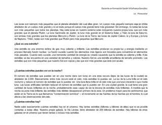 Docente enformaciónSarahi VillafrancaGonzález
Lic . Preescolar
Las lunas son siempre más pequeñas que el planeta alrededor del cual ellas giran. Un cuerpo más pequeño siempre viaja en órbita
alrededor de un cuerpo más grande y no al revés porque el cuerpo más grande tiene más gravedad. Sin embargo, no todas las lunas
son más pequeñas que todos los planetas. Hay siete lunas en nuestro sistema solar incluyendo nuestra propia luna, que son más
grandes que el planeta Plutón. La luna Ganímede de Júpiter, la luna más grande en el Sistema Solar, y Titán, la luna de Saturno,
son ambas más grandes que los planetas Mercurio y Plutón. La luna de la Tierra, las lunas de Júpiter Calisto, Io y Europa; y la luna
de Neptuno, Tritón, todas son más grandes que Plutón pero más pequeñas que Mercurio
¿Qué es una estrella?
Una estrella es una enorme esfera de gas muy caliente y brillante. Las estrellas producen su propia luz y energía mediante un
proceso llamado fusión nuclear. La fusión sucede cuando los elementos más ligeros son forzados para convertirse en elementos
más pesados. Cuando esto sucede, una tremenda cantidad de energía es creada causando que la estrella se caliente y brille. A las
estrellas se les encuentra en una variedad de tamaños y colores. Nuestro Sol es una estrella amarillenta de tamaño promedio. Las
estrellas que son más pequeñas que nuestro Sol son rojizas y las que son más grandes que éste son azules.
¿Cuántas estrellas puedes ver en la noche?
El número de estrellas que puedes ver en una noche clara (sin luna) en una área oscura (lejos de las luces de la ciudad) es
alrededor de 2,000. Básicamente, entre más oscuro esté el cielo, más estrellas tú puedes ver. La luz de la Luna brilla en el cielo
nocturno y reduce el número de estrellas que tú puedes ver. Una luna llena brilla en el cielo más que una luna creciente o que media
luna. Las luces artificiales también reducen el número de estrellas que tú puedes ver. En una ciudad grande, la cual tiene una gran
cantidad de luces brillantes en la noche, probablemente seas capaz de ver la docena de estrellas más brillantes. A medida que la
noche se pone más brillante, las estrellas más débiles desaparecen primero de la vista. Un problema mayor para los astrónomos que
están en la Tierra es lo que llamamos "contaminación lumínica" -- el incremento en las fuentes de luz hechas por el hombre, lo cual
afecta a las observaciones del cielo.
¿Cuántas estrellas hay?
Nadie sabe exactamente cuántas estrellas hay en el universo. Hay tantas estrellas (billones y billones de ellas) que no es posible
contarlas a todas ellas. Nuestra propia galaxia, la Vía Láctea, tiene alrededor de 200 billones de estrellas. Hay billones de otras
galaxias en el universo que tienen tantas o incluso más estrellas
 