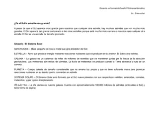 Docente enformaciónSarahi VillafrancaGonzález
Lic . Preescolar
¿Es el Sol la estrella más grande?
A pesar de que el Sol aparece más grande para nosotros que cualquier otra estrella, hay muchas estrellas que son mucho más
grandes. El Sol aparece tan grande comparado a las otras estrellas porque está mucho más cercano a nosotros que cualquier otra
estrella. El Sol es una estrella de tamaño promedio.
Glosario / El Sistema Solar.
ASTEROIDES – Masa pequeña de roca o metal que gira alrededor del Sol.
ESTRELLA – Astro que produce energía mediante reacciones nucleares que se producen en su interior. El Sol es una estrella.
GALAXIA – La galaxia es un sistemas de miles de millones de estrellas que se mantienen juntas por la fuerza de la atracción
gravitacional. Los meteoritos son restos de cometas. La lluvia de meteoritos se produce cuando la Tierra atraviesa la ruta de un
cometa.
PLANETA – Cuerpo celeste de tamaño considerable que no emana luz propia y que no tiene suficiente masa para provocar
reacciones nucleares en su interior que lo conviertan en estrella.
SISTEMA SOLAR – El Sistema Solar está formado por el Sol, nueve planetas con sus respectivos satélites, asteroides, cometas,
meteoritos; y gas y polvo interplanetario.
VÍA LÁCTEA – La Vía Láctea es nuestra galaxia. Cuenta con aproximadamente 100.000 millones de estrellas (entre ellas el Sol) y
tiene forma de espiral.
 